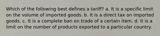 Which of the following best defines a tariff? a. It is a specific limit on the volume of imported goods. b. It is a direct tax on imported goods. c. It is a complete ban on trade of a certain item. d. It is a limit on the number of products exported to a particular country.