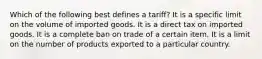 Which of the following best defines a tariff? It is a specific limit on the volume of imported goods. It is a direct tax on imported goods. It is a complete ban on trade of a certain item. It is a limit on the number of products exported to a particular country.