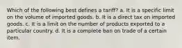 Which of the following best defines a tariff? a. It is a specific limit on the volume of imported goods. b. It is a direct tax on imported goods. c. It is a limit on the number of products exported to a particular country. d. It is a complete ban on trade of a certain item.