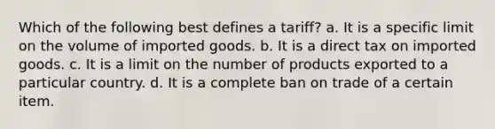 Which of the following best defines a tariff? a. It is a specific limit on the volume of imported goods. b. It is a direct tax on imported goods. c. It is a limit on the number of products exported to a particular country. d. It is a complete ban on trade of a certain item.