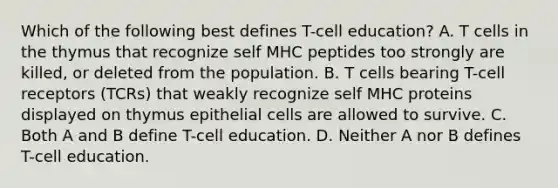 Which of the following best defines T-cell education? A. T cells in the thymus that recognize self MHC peptides too strongly are killed, or deleted from the population. B. T cells bearing T-cell receptors (TCRs) that weakly recognize self MHC proteins displayed on thymus epithelial cells are allowed to survive. C. Both A and B define T-cell education. D. Neither A nor B defines T-cell education.