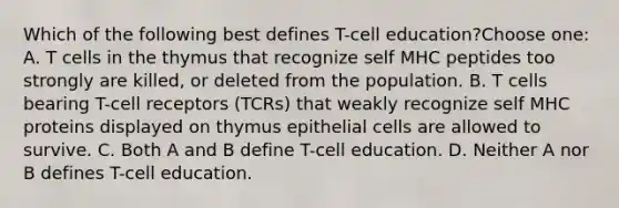 Which of the following best defines T-cell education?Choose one: A. T cells in the thymus that recognize self MHC peptides too strongly are killed, or deleted from the population. B. T cells bearing T-cell receptors (TCRs) that weakly recognize self MHC proteins displayed on thymus epithelial cells are allowed to survive. C. Both A and B define T-cell education. D. Neither A nor B defines T-cell education.