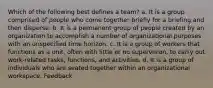 Which of the following best defines a team? a. It is a group comprised of people who come together briefly for a briefing and then disperse. b. It is a permanent group of people created by an organization to accomplish a number of organizational purposes with an unspecified time horizon. c. It is a group of workers that functions as a unit, often with little or no supervision, to carry out work-related tasks, functions, and activities. d. It is a group of individuals who are seated together within an organizational workspace. Feedback