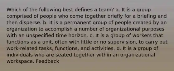 Which of the following best defines a team? a. It is a group comprised of people who come together briefly for a briefing and then disperse. b. It is a permanent group of people created by an organization to accomplish a number of organizational purposes with an unspecified time horizon. c. It is a group of workers that functions as a unit, often with little or no supervision, to carry out work-related tasks, functions, and activities. d. It is a group of individuals who are seated together within an organizational workspace. Feedback