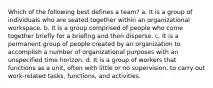 Which of the following best defines a team? a. It is a group of individuals who are seated together within an organizational workspace. b. It is a group comprised of people who come together briefly for a briefing and then disperse. c. It is a permanent group of people created by an organization to accomplish a number of organizational purposes with an unspecified time horizon. d. It is a group of workers that functions as a unit, often with little or no supervision, to carry out work-related tasks, functions, and activities.