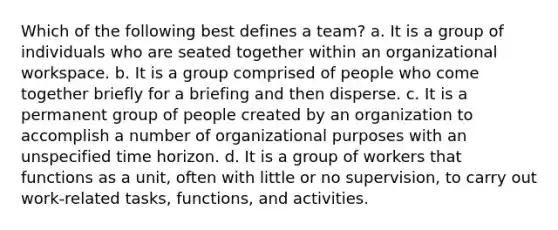 Which of the following best defines a team? a. It is a group of individuals who are seated together within an organizational workspace. b. It is a group comprised of people who come together briefly for a briefing and then disperse. c. It is a permanent group of people created by an organization to accomplish a number of organizational purposes with an unspecified time horizon. d. It is a group of workers that functions as a unit, often with little or no supervision, to carry out work-related tasks, functions, and activities.