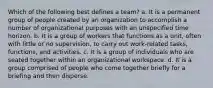 Which of the following best defines a team? a. It is a permanent group of people created by an organization to accomplish a number of organizational purposes with an unspecified time horizon. b. It is a group of workers that functions as a unit, often with little or no supervision, to carry out work-related tasks, functions, and activities. c. It is a group of individuals who are seated together within an organizational workspace. d. It is a group comprised of people who come together briefly for a briefing and then disperse.