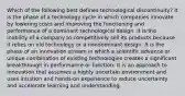 Which of the following best defines technological discontinuity? It is the phase of a technology cycle in which companies innovate by lowering costs and improving the functioning and performance of a dominant technological design. It is the inability of a company to competitively sell its products because it relies on old technology or a nondominant design. It is the phase of an innovation stream in which a scientific advance or unique combination of existing technologies creates a significant breakthrough in performance or function. It is an approach to innovation that assumes a highly uncertain environment and uses intuition and hands-on experience to reduce uncertainty and accelerate learning and understanding.