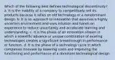 Which of the following best defines technological discontinuity? a. It is the inability of a company to competitively sell its products because it relies on old technology or a nondominant design. b. It is an approach to innovation that assumes a highly uncertain environment and uses intuition and hands-on experience to reduce uncertainty and accelerate learning and understanding. c. It is the phase of an innovation stream in which a scientific advance or unique combination of existing technologies creates a significant breakthrough in performance or function. d. It is the phase of a technology cycle in which companies innovate by lowering costs and improving the functioning and performance of a dominant technological design.