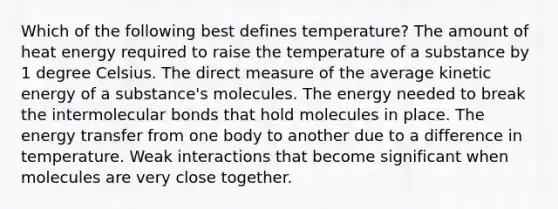 Which of the following best defines temperature? The amount of heat energy required to raise the temperature of a substance by 1 degree Celsius. The direct measure of the average kinetic energy of a substance's molecules. The energy needed to break the intermolecular bonds that hold molecules in place. The energy transfer from one body to another due to a difference in temperature. Weak interactions that become significant when molecules are very close together.