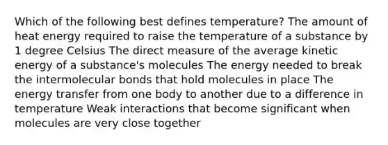 Which of the following best defines temperature? The amount of heat energy required to raise the temperature of a substance by 1 degree Celsius The direct measure of the average kinetic energy of a substance's molecules The energy needed to break the intermolecular bonds that hold molecules in place The energy transfer from one body to another due to a difference in temperature Weak interactions that become significant when molecules are very close together