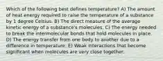 Which of the following best defines temperature? A) The amount of heat energy required to raise the temperature of a substance by 1 degree Celsius. B) The direct measure of the average kinetic energy of a substance's molecules. C) The energy needed to break the intermolecular bonds that hold molecules in place. D) The energy transfer from one body to another due to a difference in temperature. E) Weak interactions that become significant when molecules are very close together.