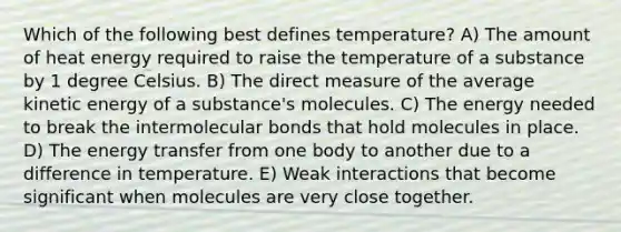 Which of the following best defines temperature? A) The amount of heat energy required to raise the temperature of a substance by 1 degree Celsius. B) The direct measure of the average kinetic energy of a substance's molecules. C) The energy needed to break the intermolecular bonds that hold molecules in place. D) The energy transfer from one body to another due to a difference in temperature. E) Weak interactions that become significant when molecules are very close together.