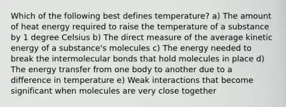 Which of the following best defines temperature? a) The amount of heat energy required to raise the temperature of a substance by 1 degree Celsius b) The direct measure of the average kinetic energy of a substance's molecules c) The energy needed to break the intermolecular bonds that hold molecules in place d) The energy transfer from one body to another due to a difference in temperature e) Weak interactions that become significant when molecules are very close together