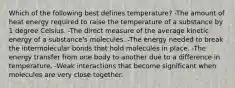 Which of the following best defines temperature? -The amount of heat energy required to raise the temperature of a substance by 1 degree Celsius. -The direct measure of the average kinetic energy of a substance's molecules. -The energy needed to break the intermolecular bonds that hold molecules in place. -The energy transfer from one body to another due to a difference in temperature. -Weak interactions that become significant when molecules are very close together.