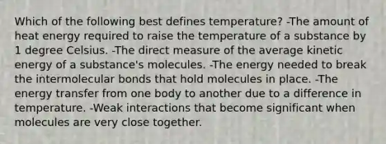 Which of the following best defines temperature? -The amount of heat energy required to raise the temperature of a substance by 1 degree Celsius. -The direct measure of the average kinetic energy of a substance's molecules. -The energy needed to break the intermolecular bonds that hold molecules in place. -The energy transfer from one body to another due to a difference in temperature. -Weak interactions that become significant when molecules are very close together.