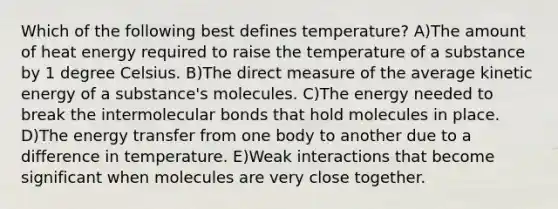 Which of the following best defines temperature? A)The amount of heat energy required to raise the temperature of a substance by 1 degree Celsius. B)The direct measure of the average kinetic energy of a substance's molecules. C)The energy needed to break the intermolecular bonds that hold molecules in place. D)The energy transfer from one body to another due to a difference in temperature. E)Weak interactions that become significant when molecules are very close together.