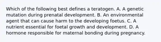 Which of the following best defines a teratogen. A. A genetic mutation during prenatal development. B. An environmental agent that can cause harm to the developing foetus. C. A nutrient essential for foetal growth and development. D. A hormone responsible for maternal bonding during pregnancy.