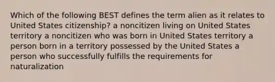 Which of the following BEST defines the term alien as it relates to United States citizenship? a noncitizen living on United States territory a noncitizen who was born in United States territory a person born in a territory possessed by the United States a person who successfully fulfills the requirements for naturalization