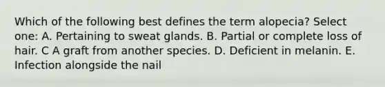 Which of the following best defines the term alopecia? Select one: A. Pertaining to sweat glands. B. Partial or complete loss of hair. C A graft from another species. D. Deficient in melanin. E. Infection alongside the nail