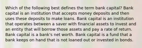 Which of the following best defines the term bank capital? Bank capital is an institution that accepts money deposits and then uses these deposits to make loans. Bank capital is an institution that operates between a saver with financial assets to invest and an entity that will borrow those assets and pay a rate of return. Bank capital is a bank's net worth. Bank capital is a fund that a bank keeps on hand that is not loaned out or invested in bonds.