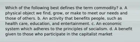 Which of the following best defines the term commodity? a. A physical object we find, grow, or make to meet our needs and those of others. b. An activity that benefits people, such as health care, education, and entertainment. c. An economic system which adheres to the principles of socialism. d. A benefit given to those who participate in the capitalist market