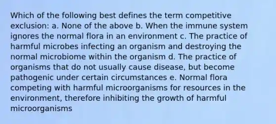 Which of the following best defines the term competitive exclusion: a. None of the above b. When the immune system ignores the normal flora in an environment c. The practice of harmful microbes infecting an organism and destroying the normal microbiome within the organism d. The practice of organisms that do not usually cause disease, but become pathogenic under certain circumstances e. Normal flora competing with harmful microorganisms for resources in the environment, therefore inhibiting the growth of harmful microorganisms