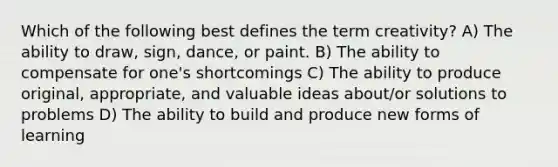 Which of the following best defines the term creativity? A) The ability to draw, sign, dance, or paint. B) The ability to compensate for one's shortcomings C) The ability to produce original, appropriate, and valuable ideas about/or solutions to problems D) The ability to build and produce new forms of learning