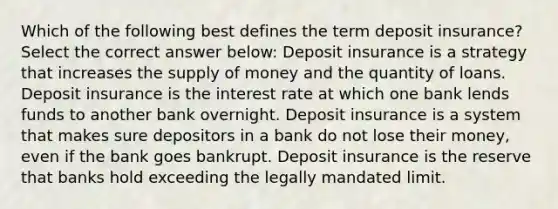 Which of the following best defines the term deposit insurance? Select the correct answer below: Deposit insurance is a strategy that increases the supply of money and the quantity of loans. Deposit insurance is the interest rate at which one bank lends funds to another bank overnight. Deposit insurance is a system that makes sure depositors in a bank do not lose their money, even if the bank goes bankrupt. Deposit insurance is the reserve that banks hold exceeding the legally mandated limit.