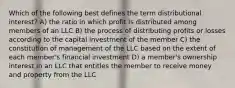 Which of the following best defines the term distributional interest? A) the ratio in which profit is distributed among members of an LLC B) the process of distributing profits or losses according to the capital investment of the member C) the constitution of management of the LLC based on the extent of each member's financial investment D) a member's ownership interest in an LLC that entitles the member to receive money and property from the LLC