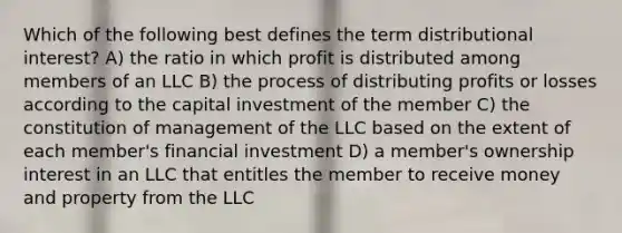 Which of the following best defines the term distributional interest? A) the ratio in which profit is distributed among members of an LLC B) the process of distributing profits or losses according to the capital investment of the member C) the constitution of management of the LLC based on the extent of each member's financial investment D) a member's ownership interest in an LLC that entitles the member to receive money and property from the LLC