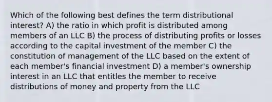 Which of the following best defines the term distributional interest? A) the ratio in which profit is distributed among members of an LLC B) the process of distributing profits or losses according to the capital investment of the member C) the constitution of management of the LLC based on the extent of each member's financial investment D) a member's ownership interest in an LLC that entitles the member to receive distributions of money and property from the LLC