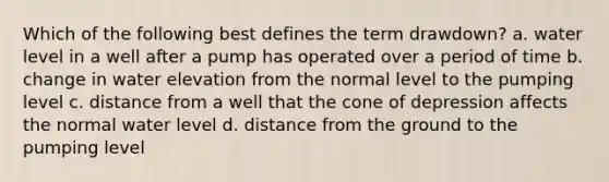 Which of the following best defines the term drawdown? a. water level in a well after a pump has operated over a period of time b. change in water elevation from the normal level to the pumping level c. distance from a well that the cone of depression affects the normal water level d. distance from the ground to the pumping level