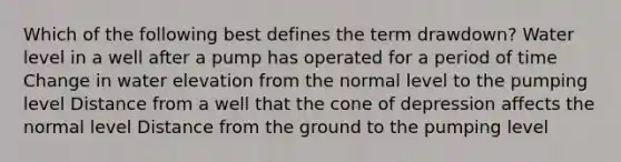 Which of the following best defines the term drawdown? Water level in a well after a pump has operated for a period of time Change in water elevation from the normal level to the pumping level Distance from a well that the cone of depression affects the normal level Distance from the ground to the pumping level