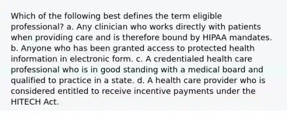 Which of the following best defines the term eligible professional? a. Any clinician who works directly with patients when providing care and is therefore bound by HIPAA mandates. b. Anyone who has been granted access to protected health information in electronic form. c. A credentialed health care professional who is in good standing with a medical board and qualified to practice in a state. d. A health care provider who is considered entitled to receive incentive payments under the HITECH Act.