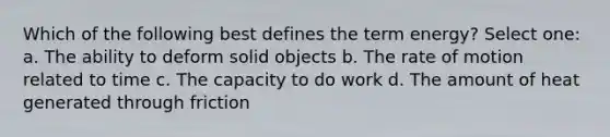 Which of the following best defines the term energy? Select one: a. The ability to deform solid objects b. The rate of motion related to time c. The capacity to do work d. The amount of heat generated through friction