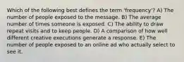 Which of the following best defines the term 'frequency'? A) The number of people exposed to the message. B) The average number of times someone is exposed. C) The ability to draw repeat visits and to keep people. D) A comparison of how well different creative executions generate a response. E) The number of people exposed to an online ad who actually select to see it.