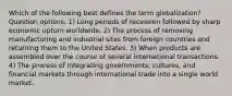 Which of the following best defines the term globalization? Question options: 1) Long periods of recession followed by sharp economic upturn worldwide. 2) The process of removing manufacturing and industrial sites from foreign countries and returning them to the United States. 3) When products are assembled over the course of several international transactions. 4) The process of integrating governments, cultures, and financial markets through international trade into a single world market.