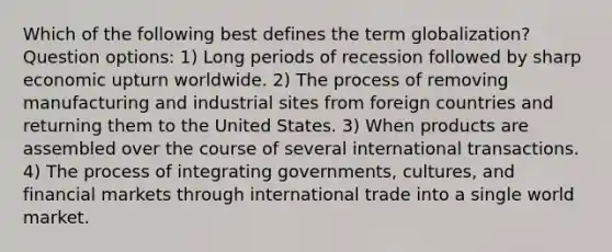 Which of the following best defines the term globalization? Question options: 1) Long periods of recession followed by sharp economic upturn worldwide. 2) The process of removing manufacturing and industrial sites from foreign countries and returning them to the United States. 3) When products are assembled over the course of several international transactions. 4) The process of integrating governments, cultures, and financial markets through international trade into a single world market.