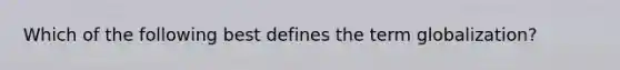 Which of the following best defines the term globalization?