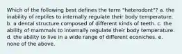 Which of the following best defines the term "heterodont"? a. the inability of reptiles to internally regulate their body temperature. b. a dental structure composed of different kinds of teeth. c. the ability of mammals to internally regulate their body temperature. d. the ability to live in a wide range of different econiches. e. none of the above.