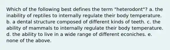 Which of the following best defines the term "heterodont"? a. the inability of reptiles to internally regulate their body temperature. b. a dental structure composed of different kinds of teeth. c. the ability of mammals to internally regulate their body temperature. d. the ability to live in a wide range of different econiches. e. none of the above.