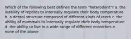 Which of the following best defines the term "heterodont"? a. the inability of reptiles to internally regulate their body temperature b. a dental structure composed of different kinds of teeth c. the ability of mammals to internally regulate their body temperature d. the ability to live in a wide range of different econiches e. none of the above