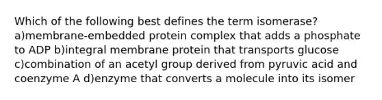 Which of the following best defines the term isomerase? a)membrane-embedded protein complex that adds a phosphate to ADP b)integral membrane protein that transports glucose c)combination of an acetyl group derived from pyruvic acid and coenzyme A d)enzyme that converts a molecule into its isomer