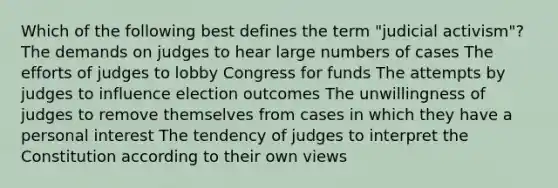 Which of the following best defines the term "judicial activism"? The demands on judges to hear large numbers of cases The efforts of judges to lobby Congress for funds The attempts by judges to influence election outcomes The unwillingness of judges to remove themselves from cases in which they have a personal interest The tendency of judges to interpret the Constitution according to their own views