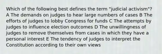 Which of the following best defines the term "judicial activism"? A The demands on judges to hear large numbers of cases B The efforts of judges to lobby Congress for funds C The attempts by judges to influence election outcomes D The unwillingness of judges to remove themselves from cases in which they have a personal interest E The tendency of judges to interpret the Constitution according to their own views