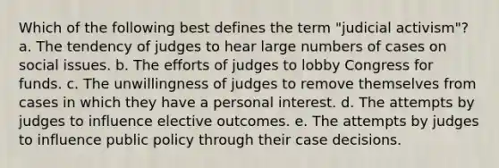 Which of the following best defines the term "judicial activism"? a. The tendency of judges to hear large numbers of cases on social issues. b. The efforts of judges to lobby Congress for funds. c. The unwillingness of judges to remove themselves from cases in which they have a personal interest. d. The attempts by judges to influence elective outcomes. e. The attempts by judges to influence public policy through their case decisions.