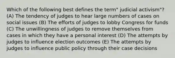 Which of the following best defines the term" judicial activism"? (A) The tendency of judges to hear large numbers of cases on social issues (B) The efforts of judges to lobby Congress for funds (C) The unwillingness of judges to remove themselves from cases in which they have a personal interest (D) The attempts by judges to influence election outcomes (E) The attempts by judges to influence public policy through their case decisions