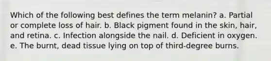 Which of the following best defines the term melanin? a. Partial or complete loss of hair. b. Black pigment found in the skin, hair, and retina. c. Infection alongside the nail. d. Deficient in oxygen. e. The burnt, dead tissue lying on top of third-degree burns.