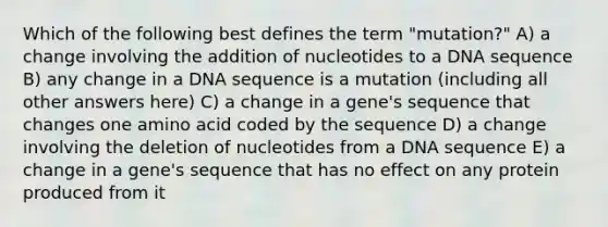 Which of the following best defines the term "mutation?" A) a change involving the addition of nucleotides to a DNA sequence B) any change in a DNA sequence is a mutation (including all other answers here) C) a change in a gene's sequence that changes one amino acid coded by the sequence D) a change involving the deletion of nucleotides from a DNA sequence E) a change in a gene's sequence that has no effect on any protein produced from it